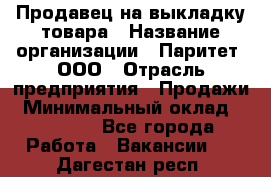 Продавец на выкладку товара › Название организации ­ Паритет, ООО › Отрасль предприятия ­ Продажи › Минимальный оклад ­ 18 000 - Все города Работа » Вакансии   . Дагестан респ.